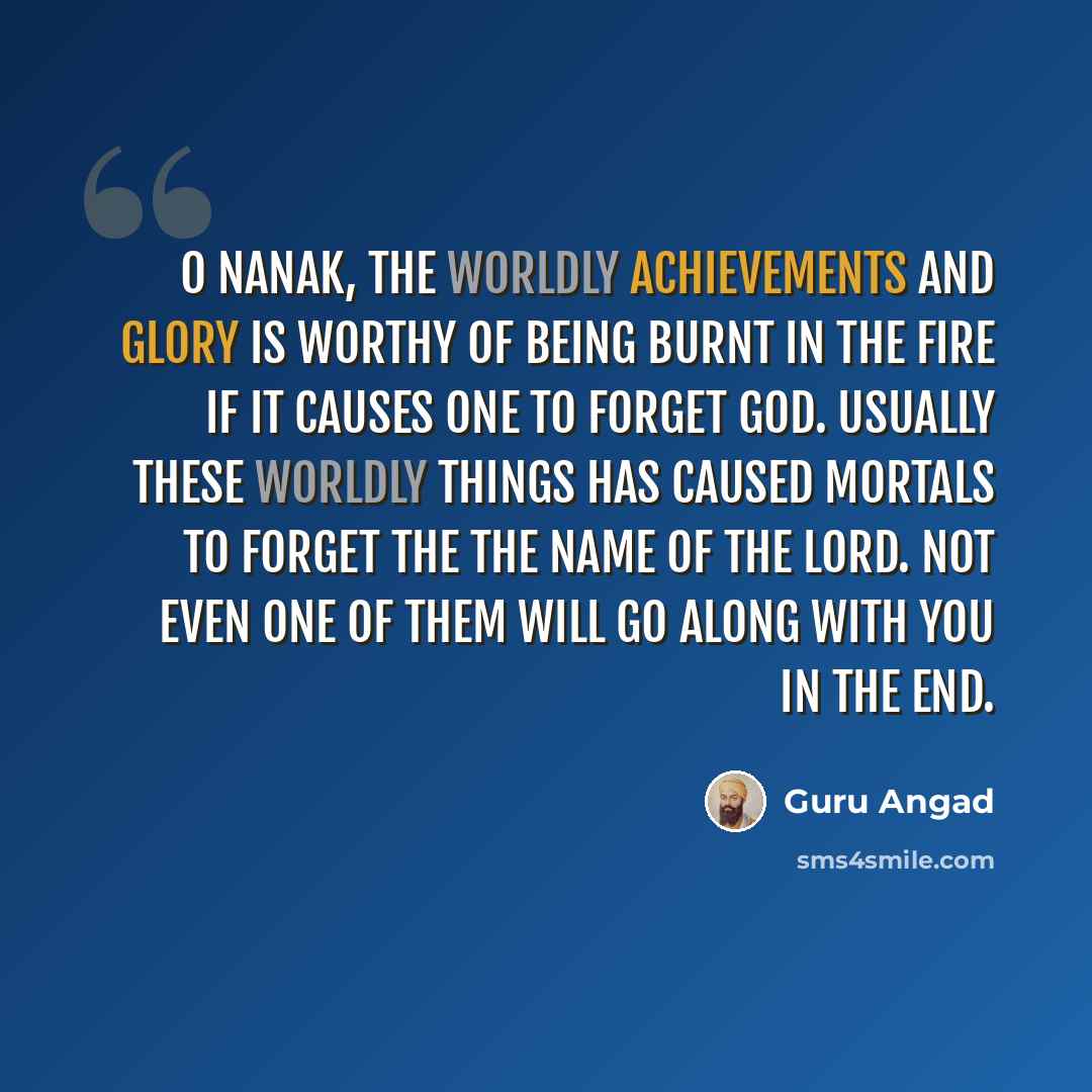 “O Nanak, the worldly achievements and glory is worthy of being burnt in the fire if it causes one to forget God. Usually these worldly things has caused mortals to forget the the Name of the Lord. Not even one of them will go along with you in the end.” quote by Guru Angad