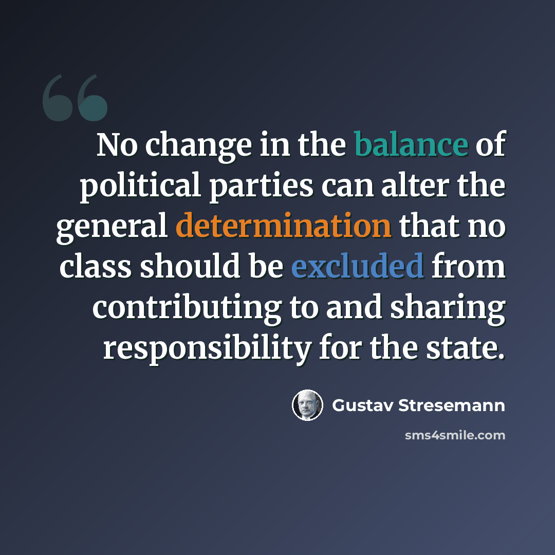 “No change in the balance of political parties can alter the general determination that no class should be excluded from contributing to and sharing responsibility for the state.” quote by Gustav Stresemann