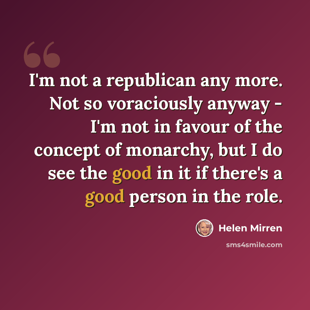 “I'm not a republican any more. Not so voraciously anyway - I'm not in favour of the concept of monarchy, but I do see the good in it if there's a good person in the role.” quote by Helen Mirren