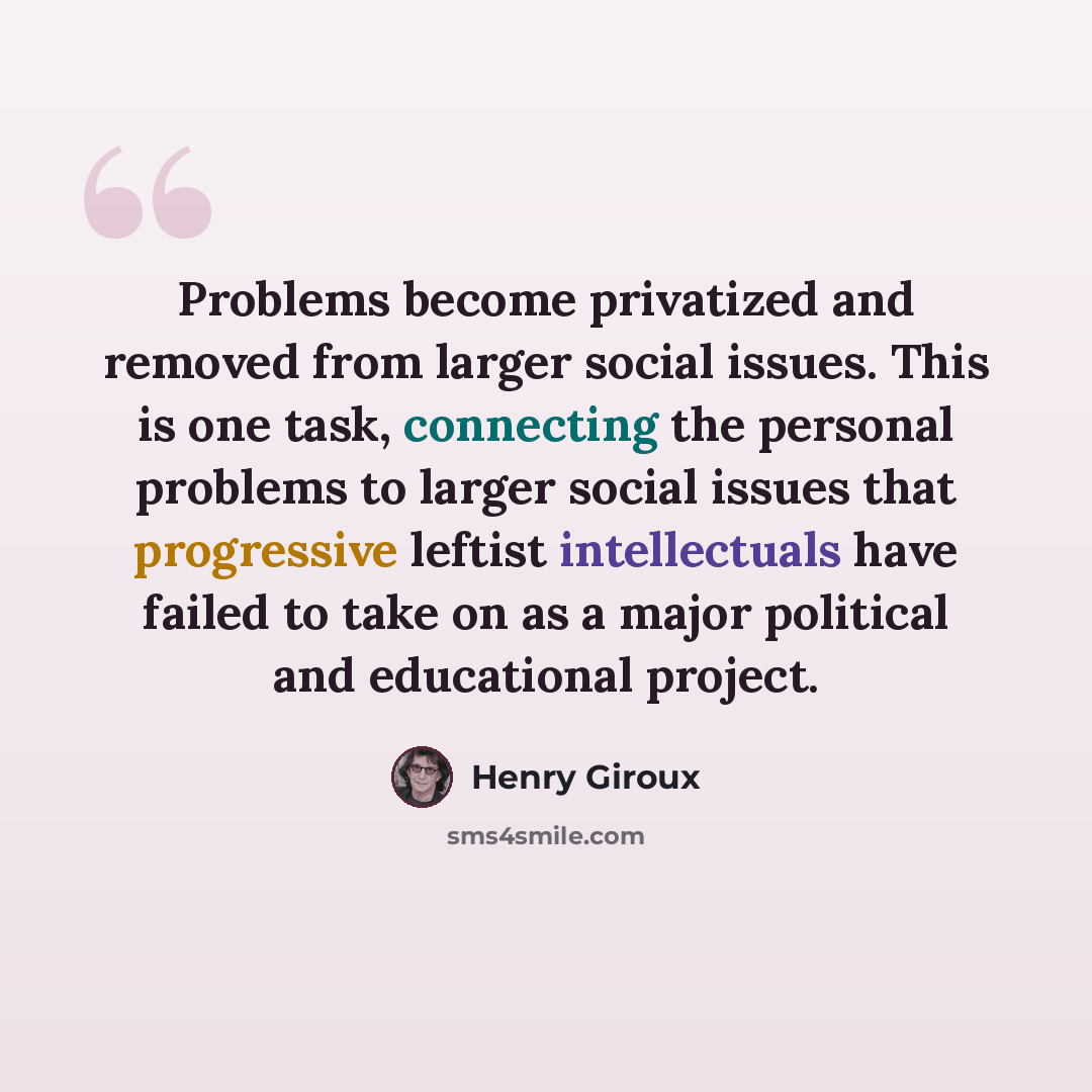 “Problems become privatized and removed from larger social issues. This is one task, connecting the personal problems to larger social issues that progressive leftist intellectuals have failed to take on as a major political and educational project.” quote by Henry Giroux