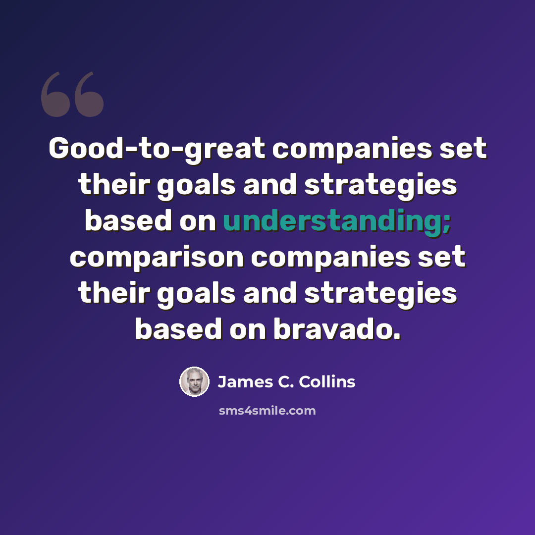 “Good-to-great companies set their goals and strategies based on understanding; comparison companies set their goals and strategies based on bravado.” quote by James C. Collins