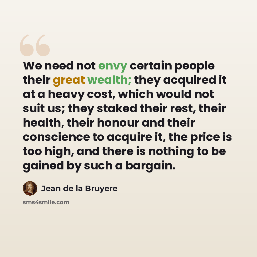 “We need not envy certain people their great wealth; they acquired it at a heavy cost, which would not suit us; they staked their rest, their health, their honour and their conscience to acquire it, the price is too high, and there is nothing to be gained by such a bargain.” quote by Jean de la Bruyere