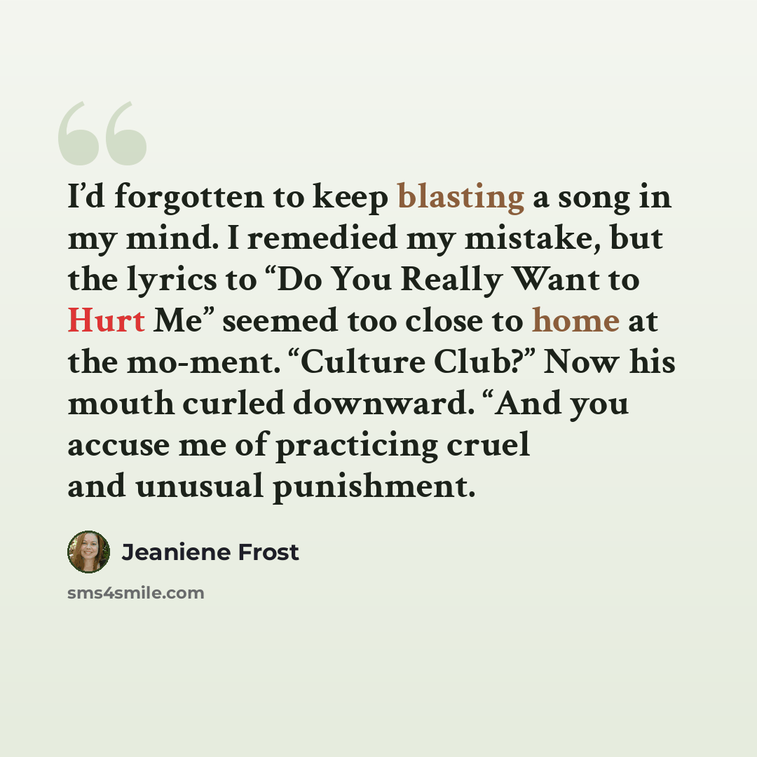 “I’d forgotten to keep blasting a song in my mind. I remedied my mistake, but the lyrics to “Do You Really Want to Hurt Me” seemed too close to home at the mo-ment. “Culture Club?” Now his mouth curled downward. “And you accuse me of practicing cruel and unusual punishment.” quote by Jeaniene Frost