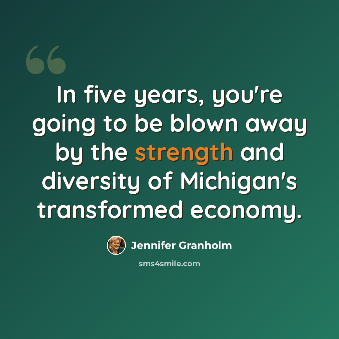 “In five years, you're going to be blown away by the strength and diversity of Michigan's transformed economy.” quote by Jennifer Granholm