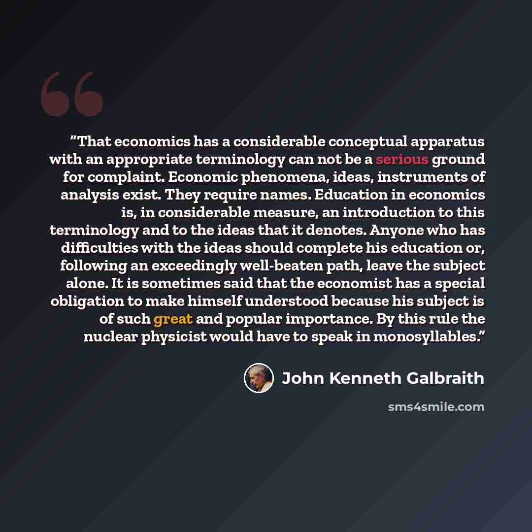 “That economics has a considerable conceptual apparatus with an appropriate terminology can not be a serious ground for complaint. Economic phenomena, ideas, instruments of analysis exist. They require names. Education in economics is, in considerable measure, an introduction to this terminology…” quote by John Kenneth Galbraith