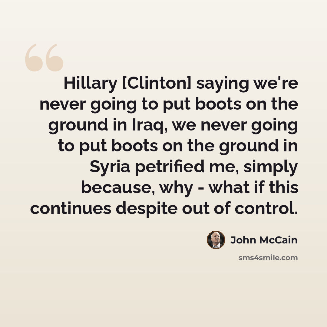 “Hillary [Clinton] saying we're never going to put boots on the ground in Iraq, we never going to put boots on the ground in Syria petrified me, simply because, why - what if this continues despite out of control.” quote by John McCain