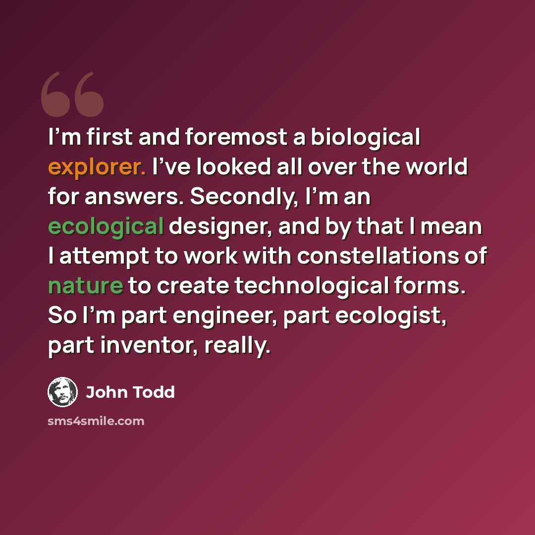 “I'm first and foremost a biological explorer. I've looked all over the world for answers. Secondly, I'm an ecological designer, and by that I mean I attempt to work with constellations of nature to create technological forms. So I'm part engineer, part ecologist, part inventor, really.” quote by John Todd