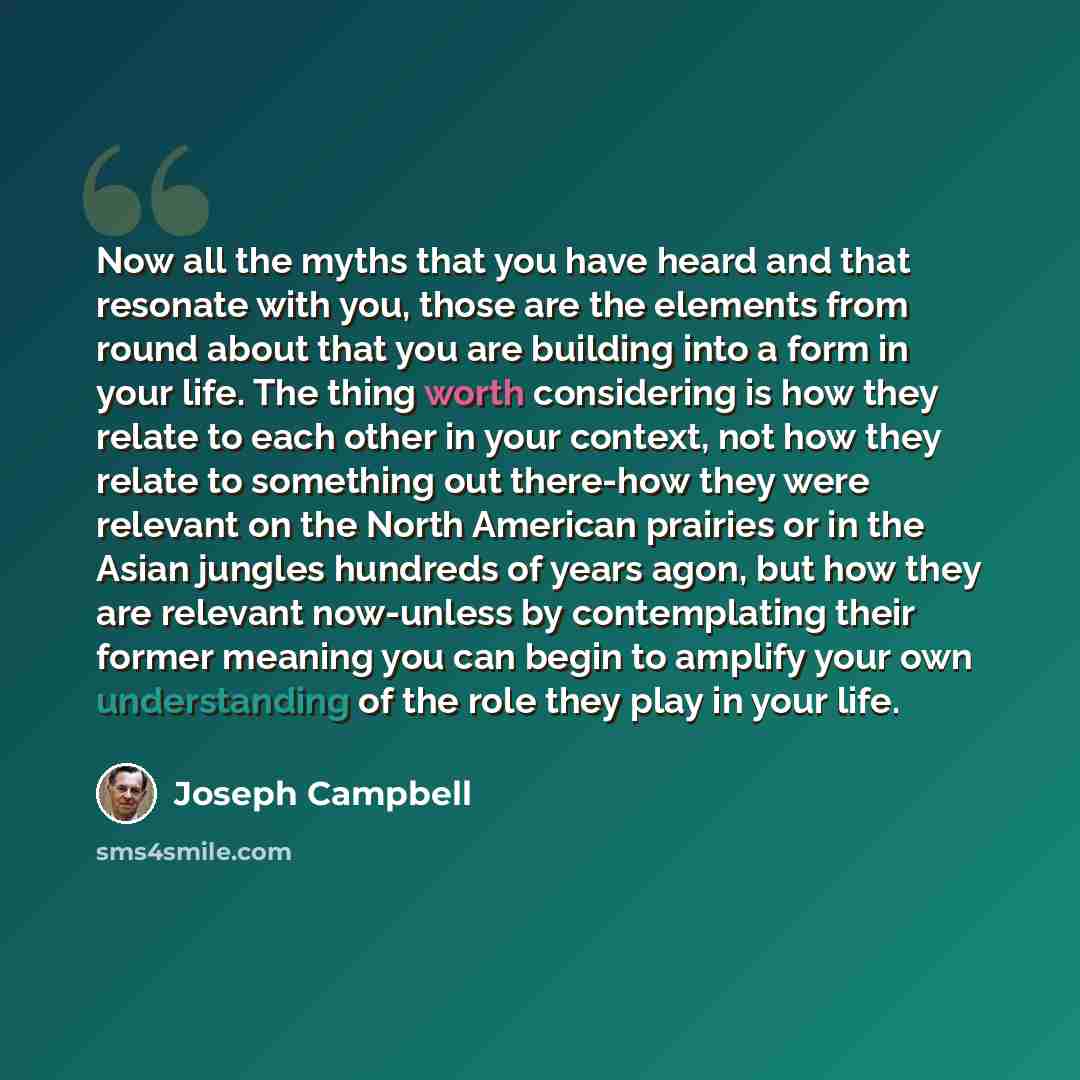 “Now all the myths that you have heard and that resonate with you, those are the elements from round about that you are building into a form in your life. The thing worth considering is how they relate to each other in your context, not how they relate to something out there-how they were relevant…” quote by Joseph Campbell