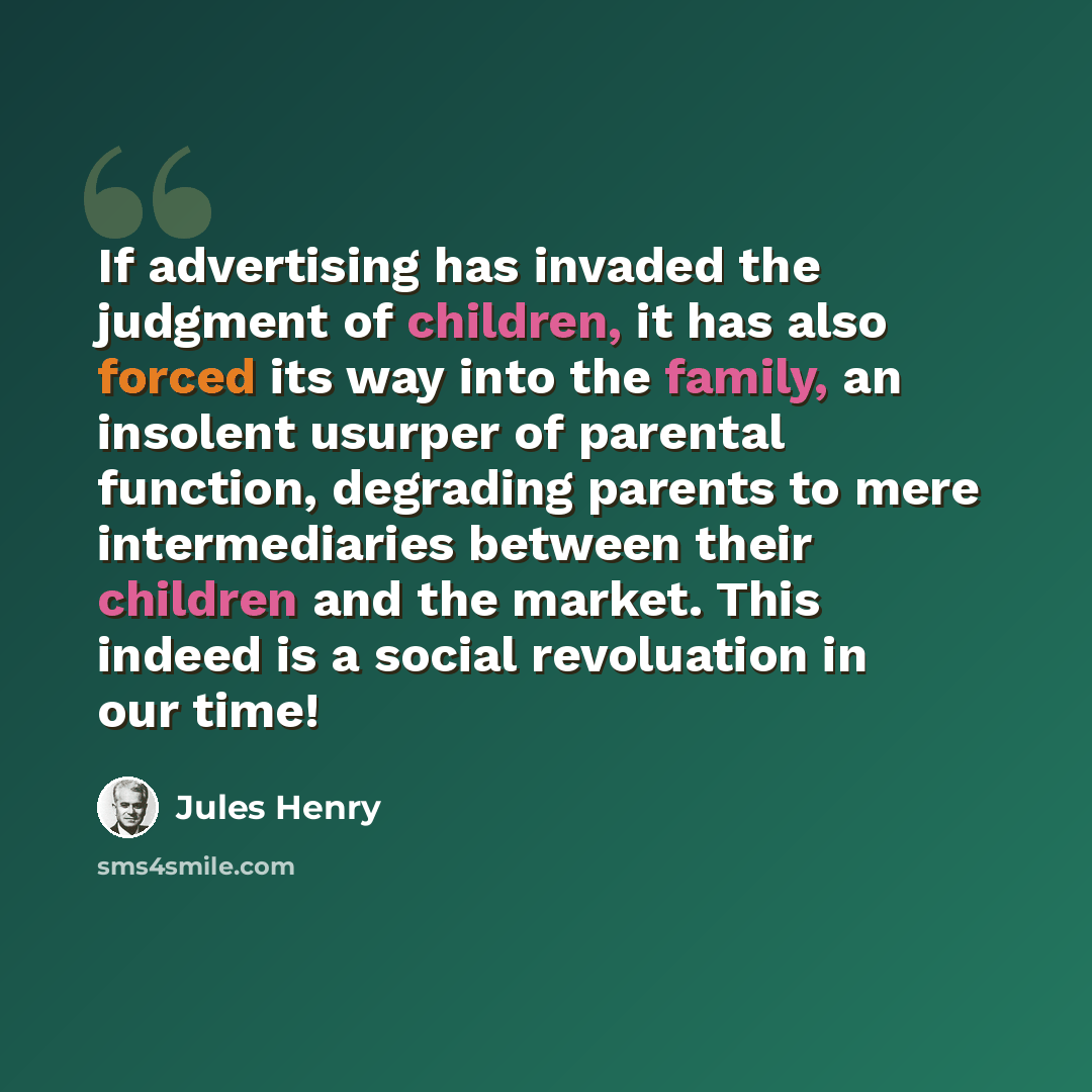 “If advertising has invaded the judgment of children, it has also forced its way into the family, an insolent usurper of parental function, degrading parents to mere intermediaries between their children and the market. This indeed is a social revoluation in our time!” quote by Jules Henry