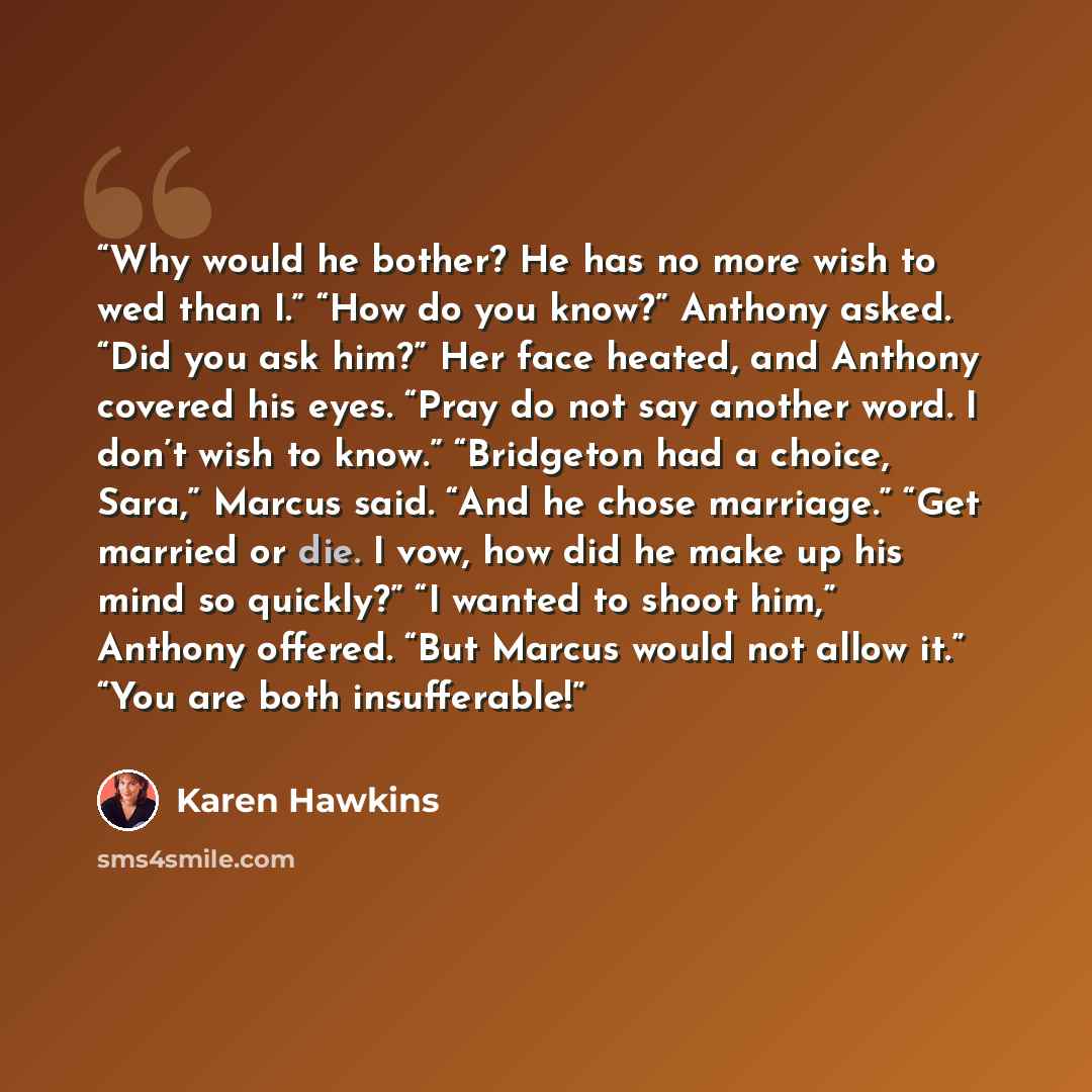 “Why would he bother? He has no more wish to wed than I.” “How do you know?” Anthony asked. “Did you ask him?” Her face heated, and Anthony covered his eyes. “Pray do not say another word. I don’t wish to know.” “Bridgeton had a choice, Sara,” Marcus said. “And he chose marriage.” “Get married or…” quote by Karen Hawkins