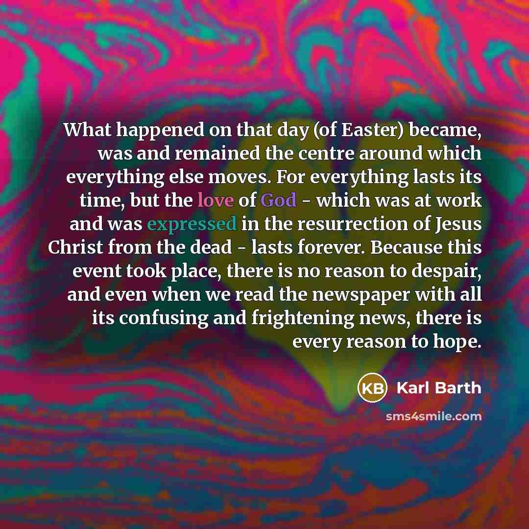 “What happened on that day (of Easter) became, was and remained the centre around which everything else moves. For everything lasts its time, but the love of God - which was at work and was expressed in the resurrection of Jesus Christ from the dead - lasts forever. Because this event took place…” quote by Karl Barth