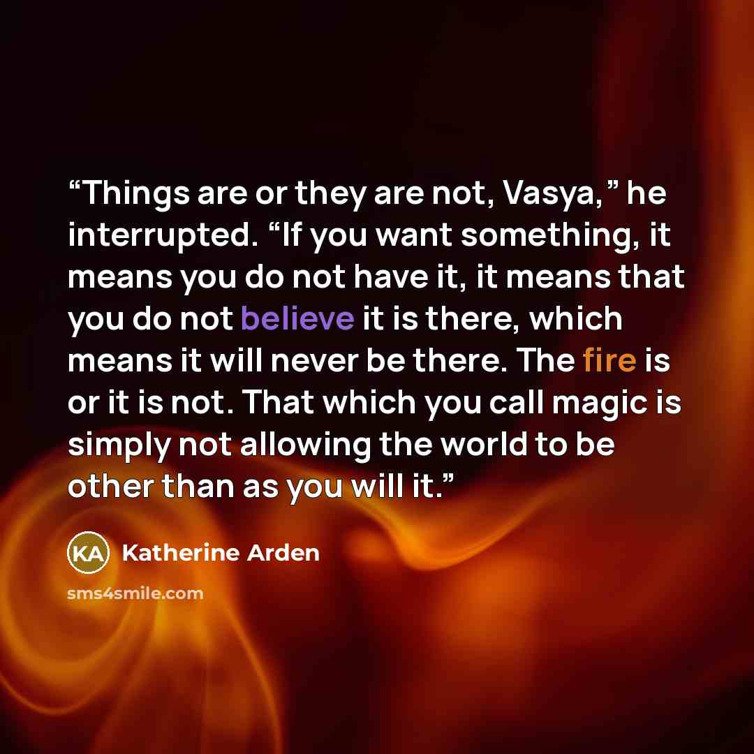 “Things are or they are not, Vasya,” he interrupted. “If you want something, it means you do not have it, it means that you do not believe it is there, which means it will never be there. The fire is or it is not. That which you call magic is simply not allowing the world to be other than as you…” quote by Katherine Arden