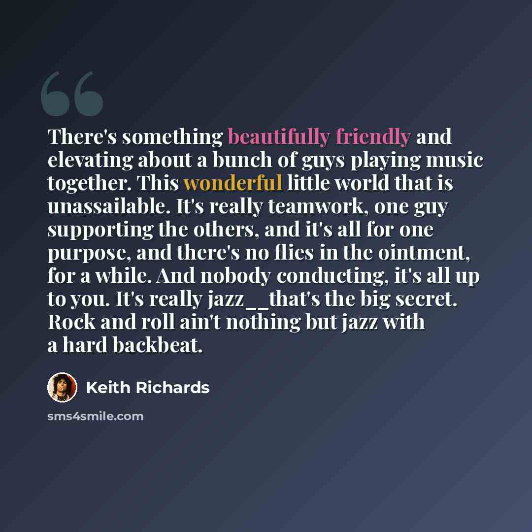 “There's something beautifully friendly and elevating about a bunch of guys playing music together. This wonderful little world that is unassailable. It's really teamwork, one guy supporting the others, and it's all for one purpose, and there's no flies in the ointment, for a while. And nobody…” quote by Keith Richards