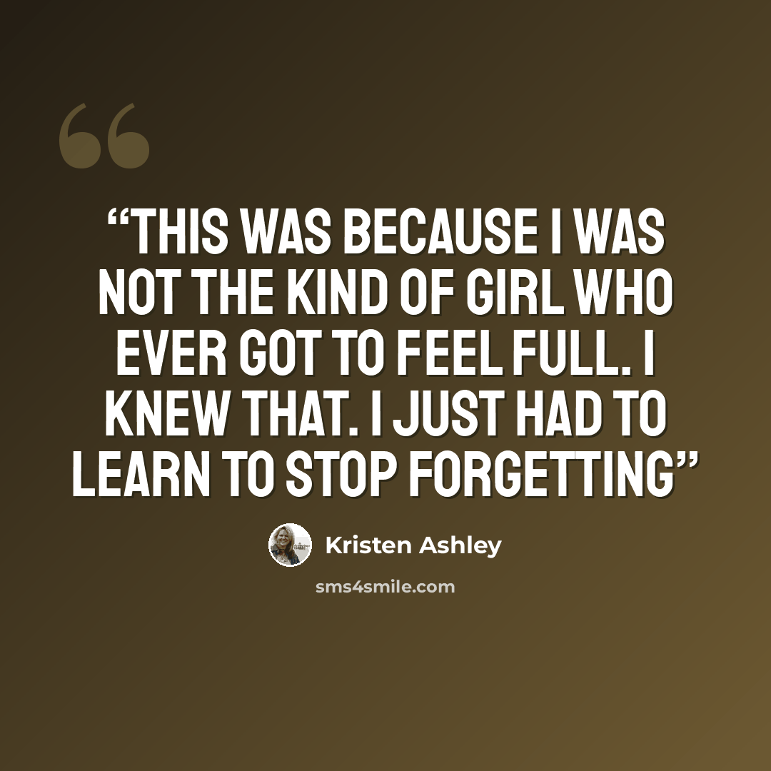 “This was because I was not the kind of girl who ever got to feel full. I knew that. I just had to learn to stop forgetting” quote by Kristen Ashley