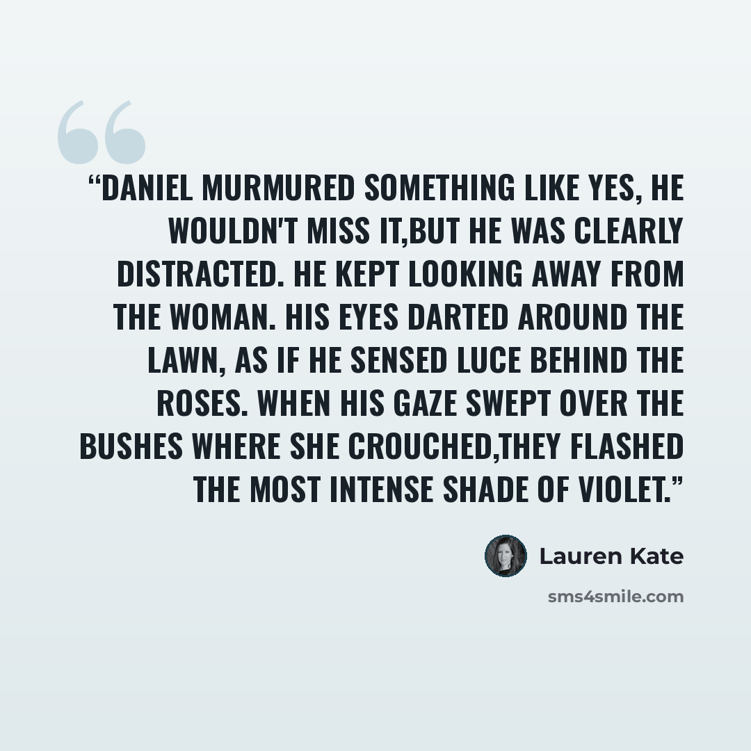 “Daniel murmured something like yes, he wouldn't miss it,but he was clearly distracted. He kept looking away from the woman. His eyes darted around the lawn, as if he sensed Luce behind the roses. When his gaze swept over the bushes where she crouched,they flashed the most intense shade of violet.” quote by Lauren Kate