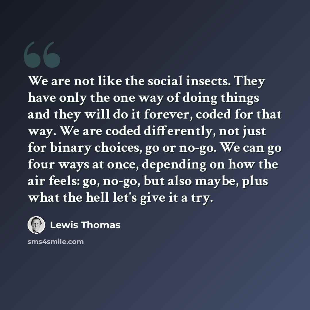 “We are not like the social insects. They have only the one way of doing things and they will do it forever, coded for that way. We are coded differently, not just for binary choices, go or no-go. We can go four ways at once, depending on how the air feels: go, no-go, but also maybe, plus what the…” quote by Lewis Thomas