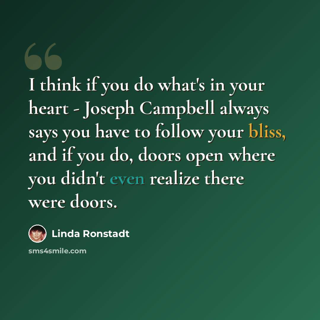 “I think if you do what's in your heart - Joseph Campbell always says you have to follow your bliss, and if you do, doors open where you didn't even realize there were doors.” quote by Linda Ronstadt
