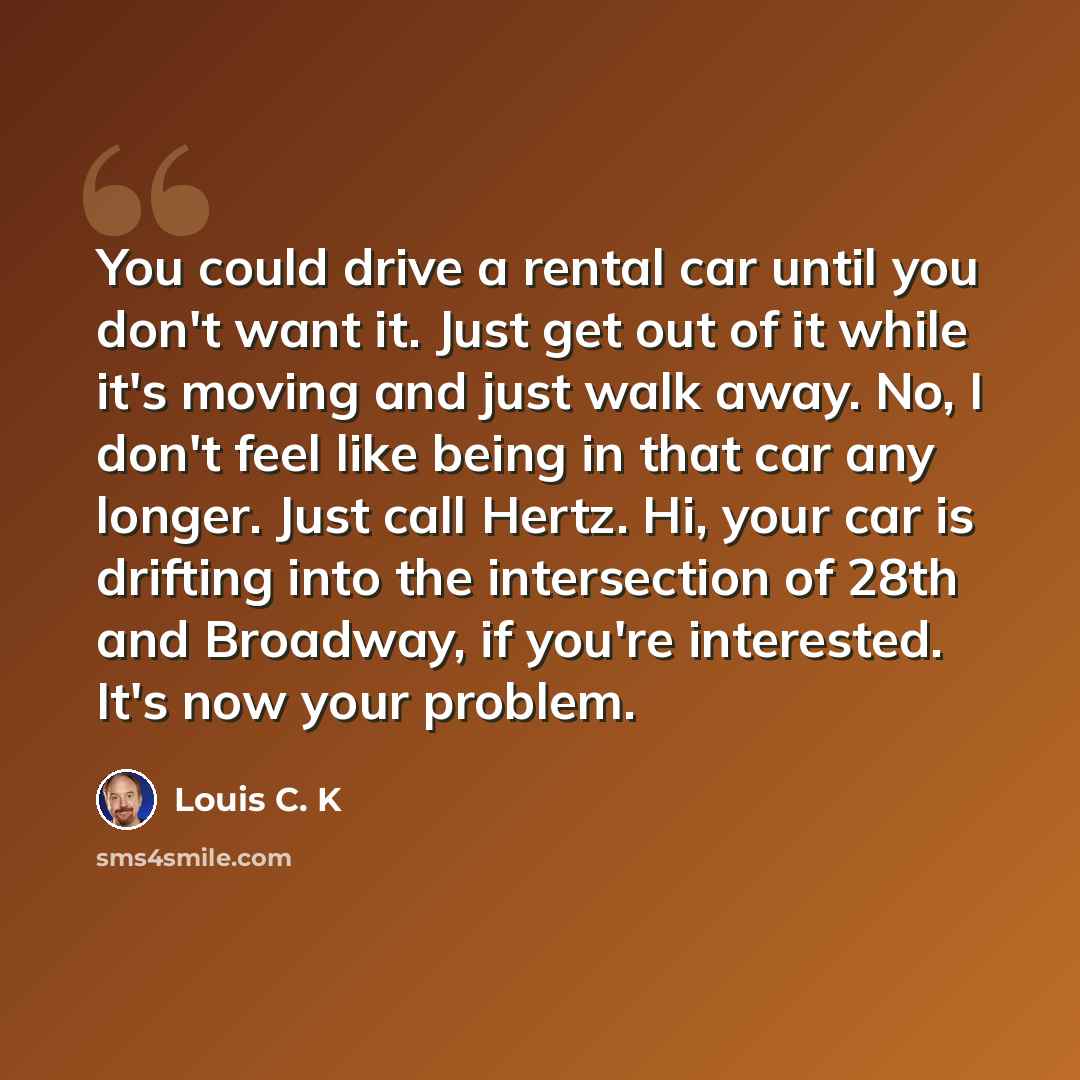 “You could drive a rental car until you don't want it. Just get out of it while it's moving and just walk away. No, I don't feel like being in that car any longer. Just call Hertz. Hi, your car is drifting into the intersection of 28th and Broadway, if you're interested. It's now your problem.” quote by Louis C. K