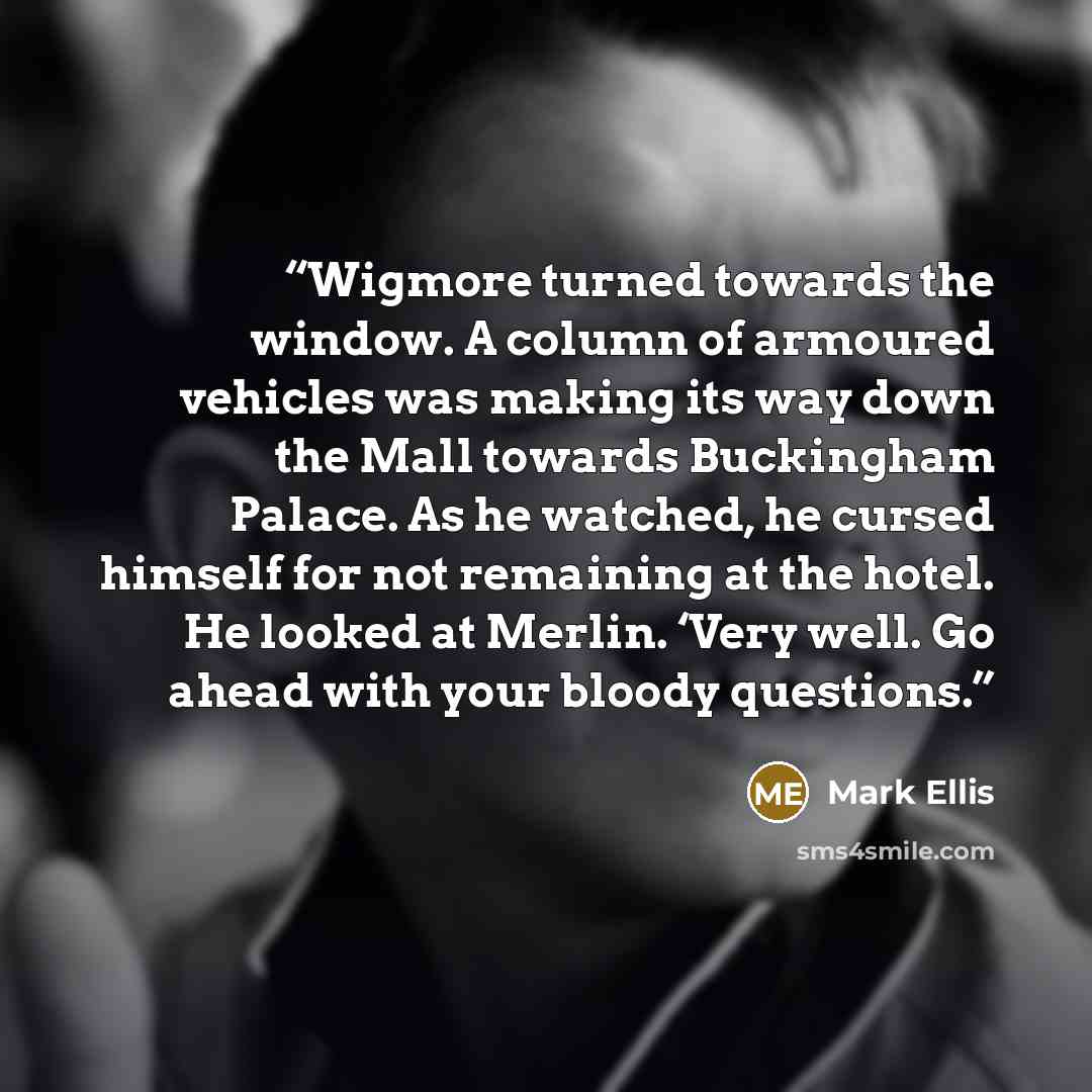 “Wigmore turned towards the window. A column of armoured vehicles was making its way down the Mall towards Buckingham Palace. As he watched, he cursed himself for not remaining at the hotel. He looked at Merlin. ‘Very well. Go ahead with your bloody questions.” quote by Mark Ellis