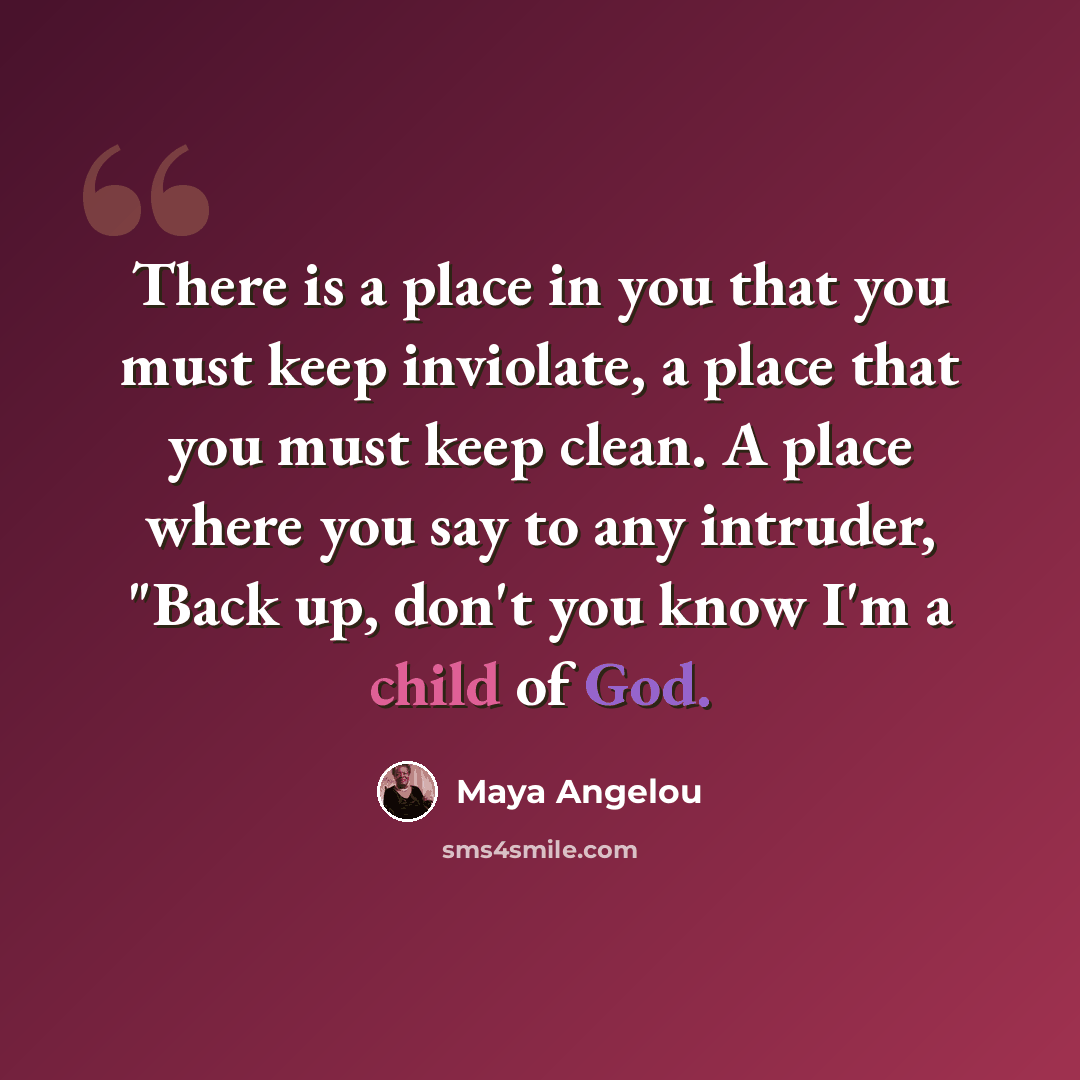 “There is a place in you that you must keep inviolate, a place that you must keep clean. A place where you say to any intruder, "Back up, don't you know I'm a child of God.” quote by Maya Angelou