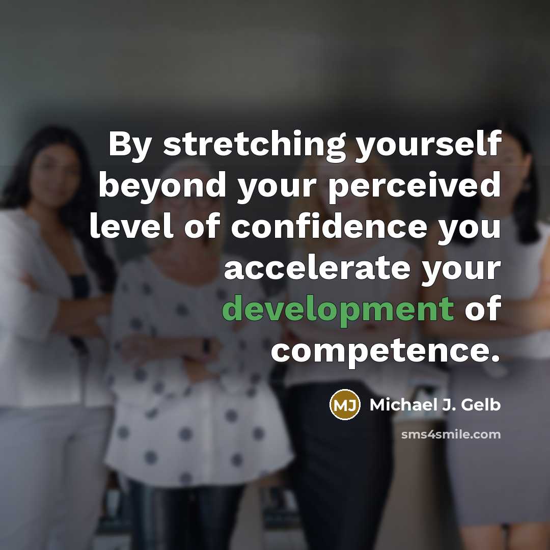 “By stretching yourself beyond your perceived level of confidence you accelerate your development of competence.” quote by Michael J. Gelb
