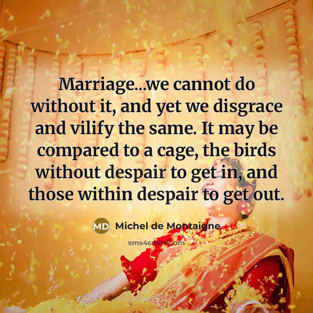 “Marriage...we cannot do without it, and yet we disgrace and vilify the same. It may be compared to a cage, the birds without despair to get in, and those within despair to get out.” quote by Michel De Montaigne