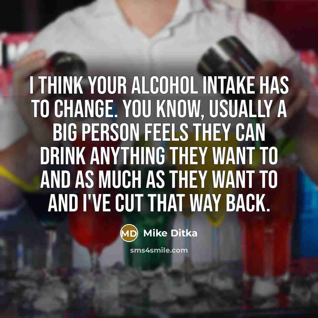 “I think your alcohol intake has to change. You know, usually a big person feels they can drink anything they want to and as much as they want to and I've cut that way back.” quote by Mike Ditka