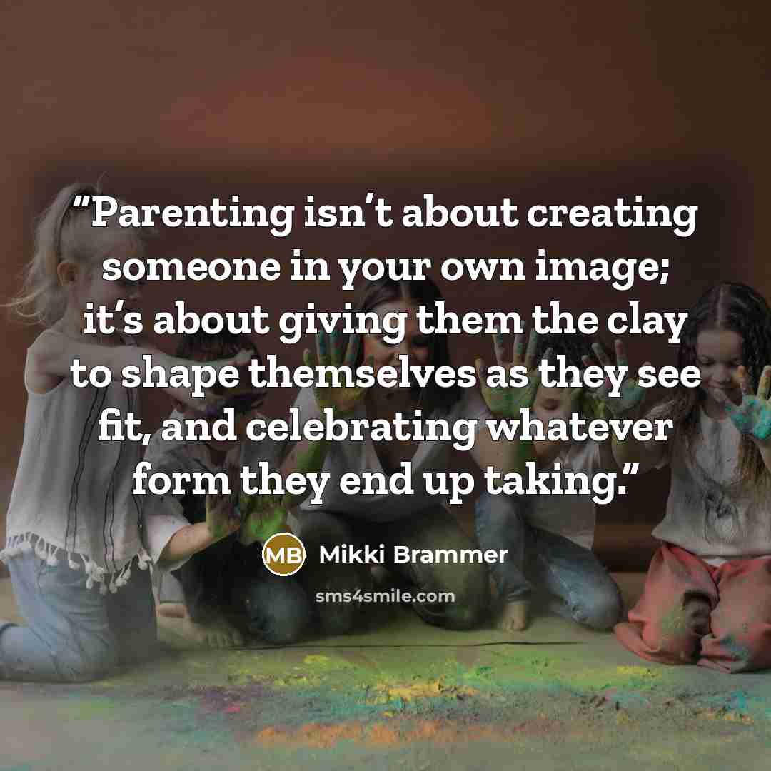 “Parenting isn’t about creating someone in your own image; it’s about giving them the clay to shape themselves as they see fit, and celebrating whatever form they end up taking.” quote by Mikki Brammer