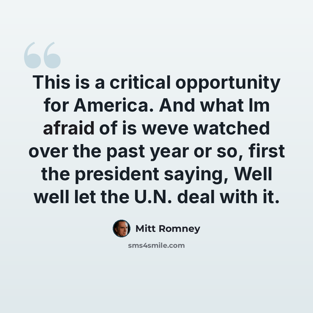 “This is a critical opportunity for America. And what Im afraid of is weve watched over the past year or so, first the president saying, Well well let the U.N. deal with it.” quote by Mitt Romney