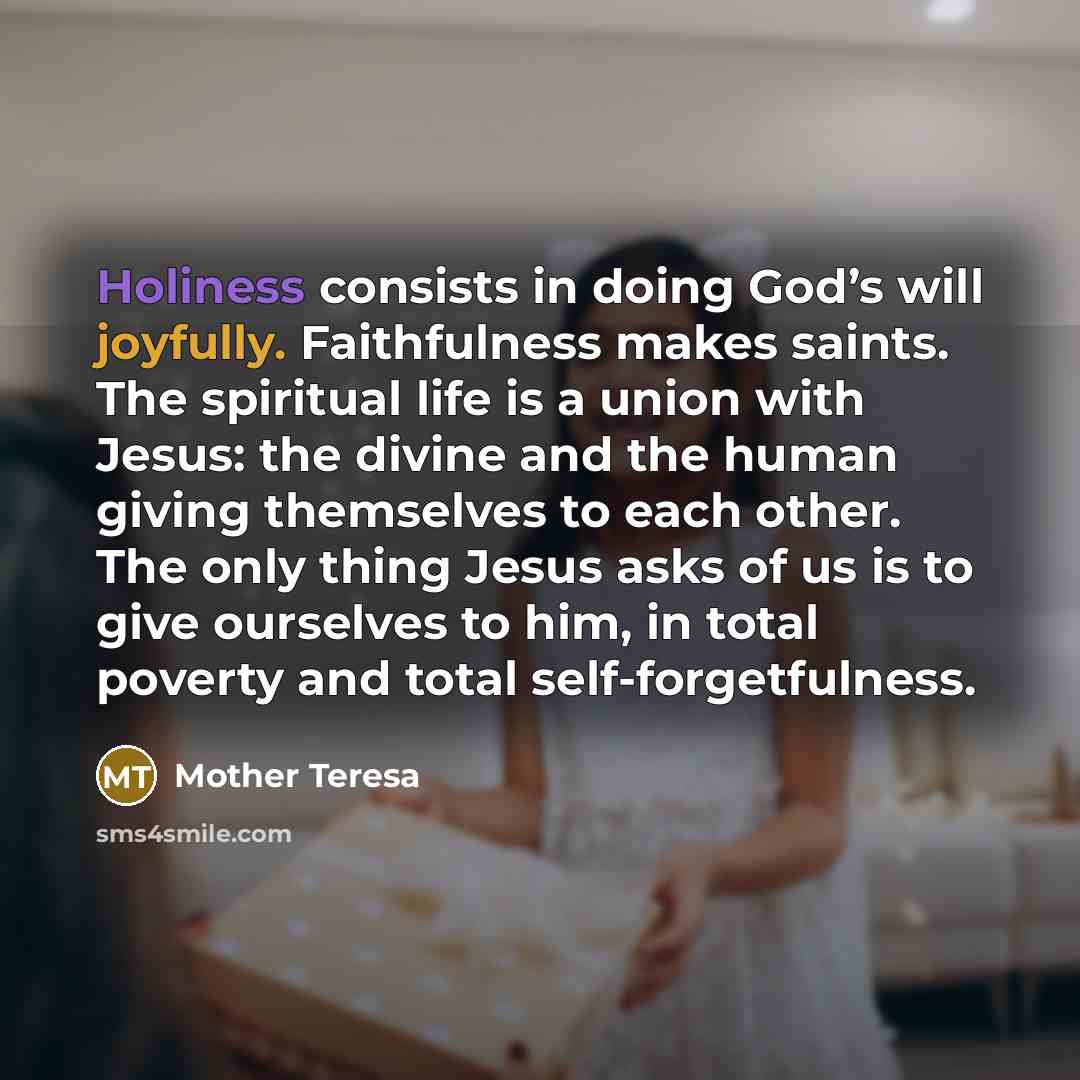 “Holiness consists in doing God’s will joyfully. Faithfulness makes saints. The spiritual life is a union with Jesus: the divine and the human giving themselves to each other. The only thing Jesus asks of us is to give ourselves to him, in total poverty and total self-forgetfulness.” quote by Mother Teresa