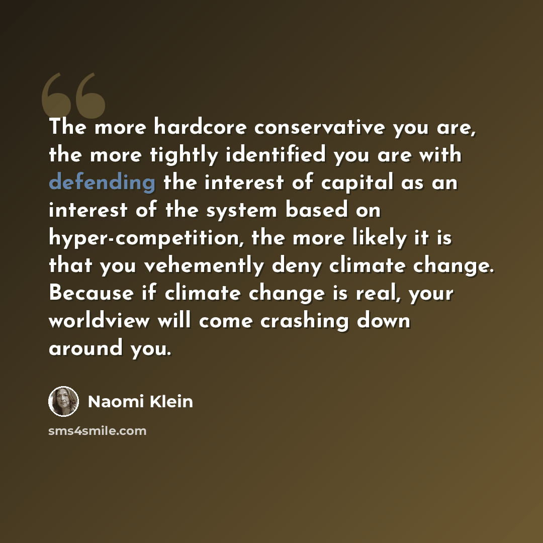 “The more hardcore conservative you are, the more tightly identified you are with defending the interest of capital as an interest of the system based on hyper-competition, the more likely it is that you vehemently deny climate change. Because if climate change is real, your worldview will come…” quote by Naomi Klein