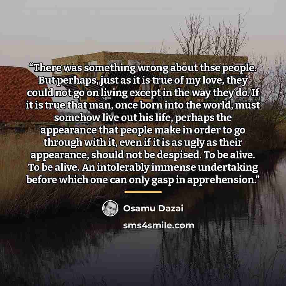 “There was something wrong about thse people. But perhaps, just as it is true of my love, they could not go on living except in the way they do. If it is true that man, once born into the world, must somehow live out his life, perhaps the appearance that people make in order to go through with it…” quote by Osamu Dazai