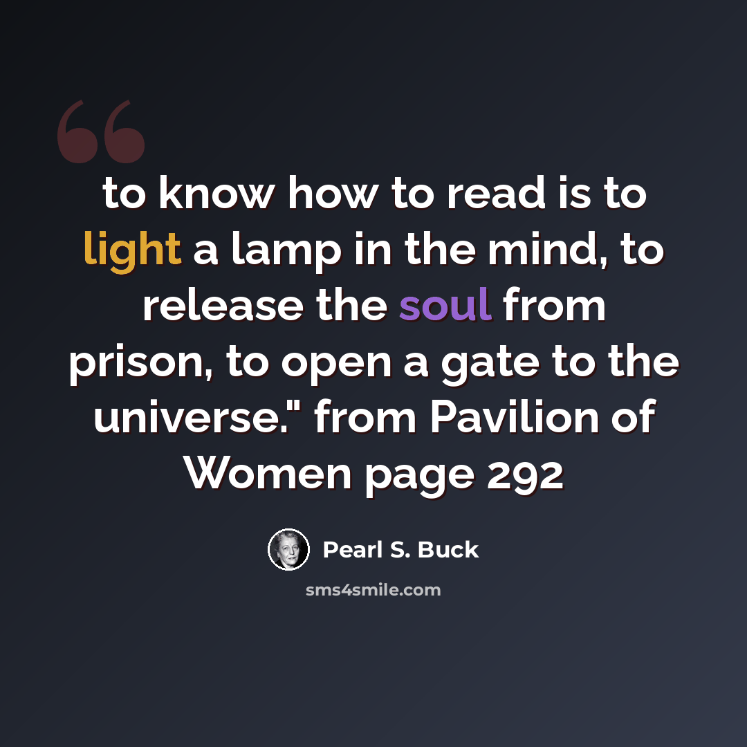 “to know how to read is to light a lamp in the mind, to release the soul from prison, to open a gate to the universe." from Pavilion of Women page 292” quote by Pearl S. Buck