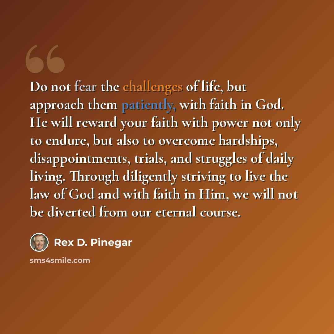 “Do not fear the challenges of life, but approach them patiently, with faith in God. He will reward your faith with power not only to endure, but also to overcome hardships, disappointments, trials, and struggles of daily living. Through diligently striving to live the law of God and with faith in…” quote by Rex D. Pinegar