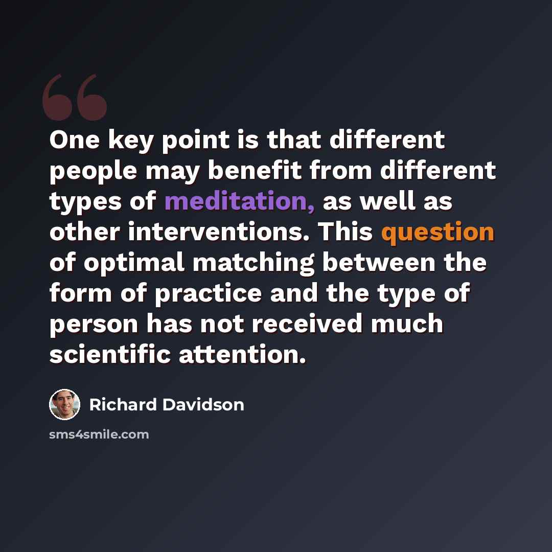 “One key point is that different people may benefit from different types of meditation, as well as other interventions. This question of optimal matching between the form of practice and the type of person has not received much scientific attention.” quote by Richard Davidson