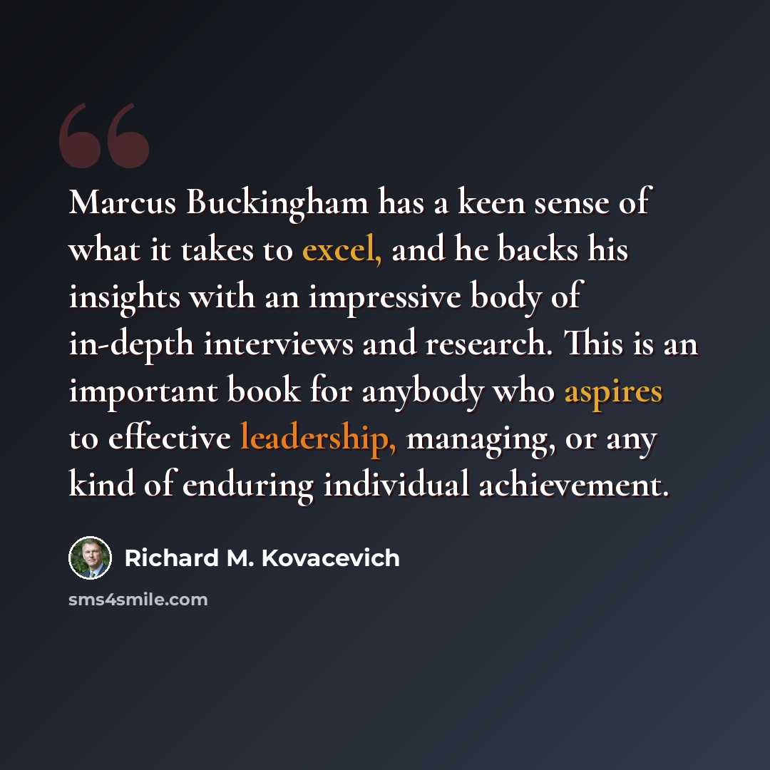 “Marcus Buckingham has a keen sense of what it takes to excel, and he backs his insights with an impressive body of in-depth interviews and research. This is an important book for anybody who aspires to effective leadership, managing, or any kind of enduring individual achievement.” quote by Richard M. Kovacevich