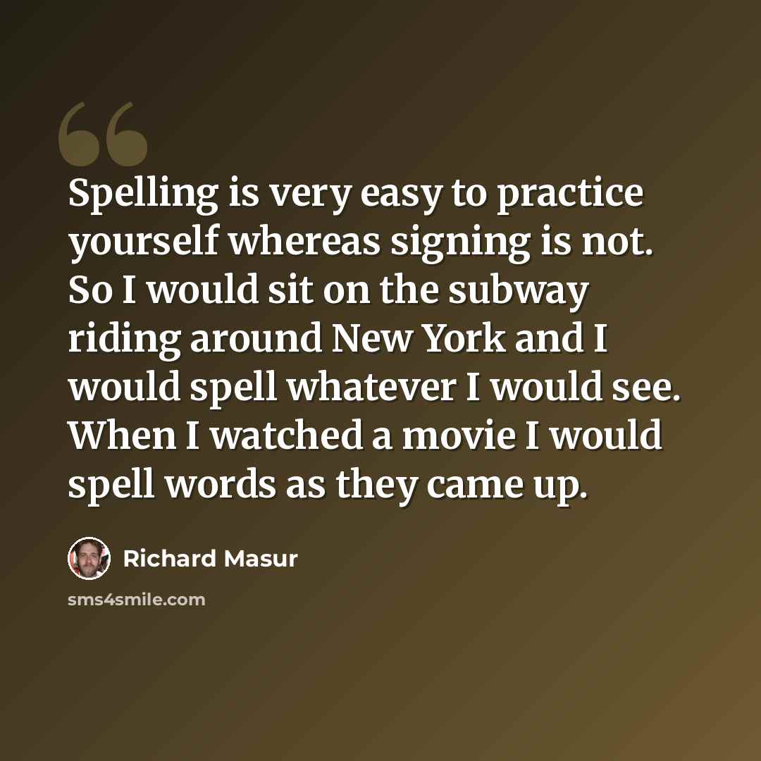 “Spelling is very easy to practice yourself whereas signing is not. So I would sit on the subway riding around New York and I would spell whatever I would see. When I watched a movie I would spell words as they came up.” quote by Richard Masur