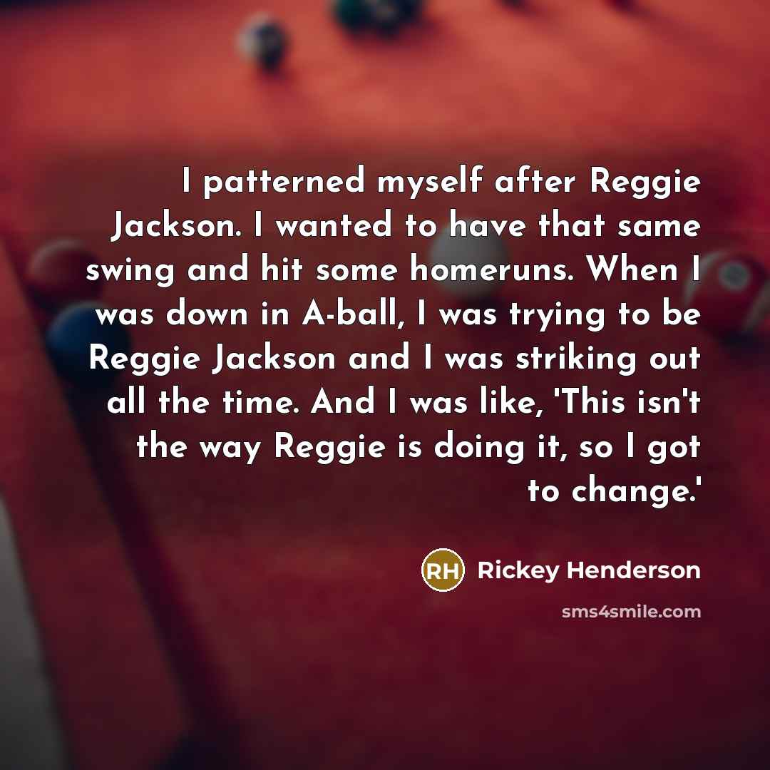 “I patterned myself after Reggie Jackson. I wanted to have that same swing and hit some homeruns. When I was down in A-ball, I was trying to be Reggie Jackson and I was striking out all the time. And I was like, 'This isn't the way Reggie is doing it, so I got to change.'” quote by Rickey Henderson