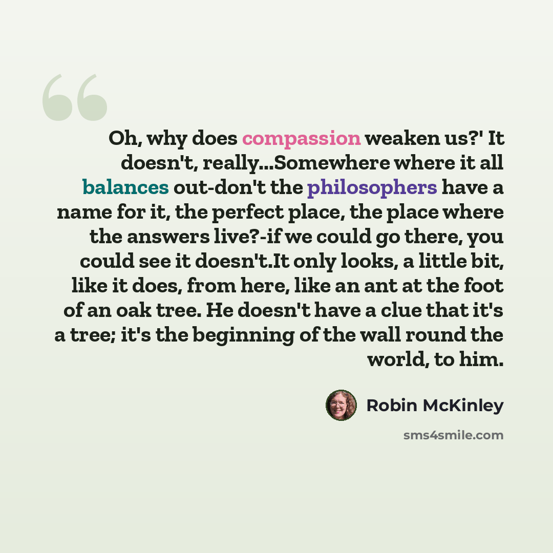 “Oh, why does compassion weaken us?' It doesn't, really...Somewhere where it all balances out-don't the philosophers have a name for it, the perfect place, the place where the answers live?-if we could go there, you could see it doesn't.It only looks, a little bit, like it does, from here, like an…” quote by Robin McKinley