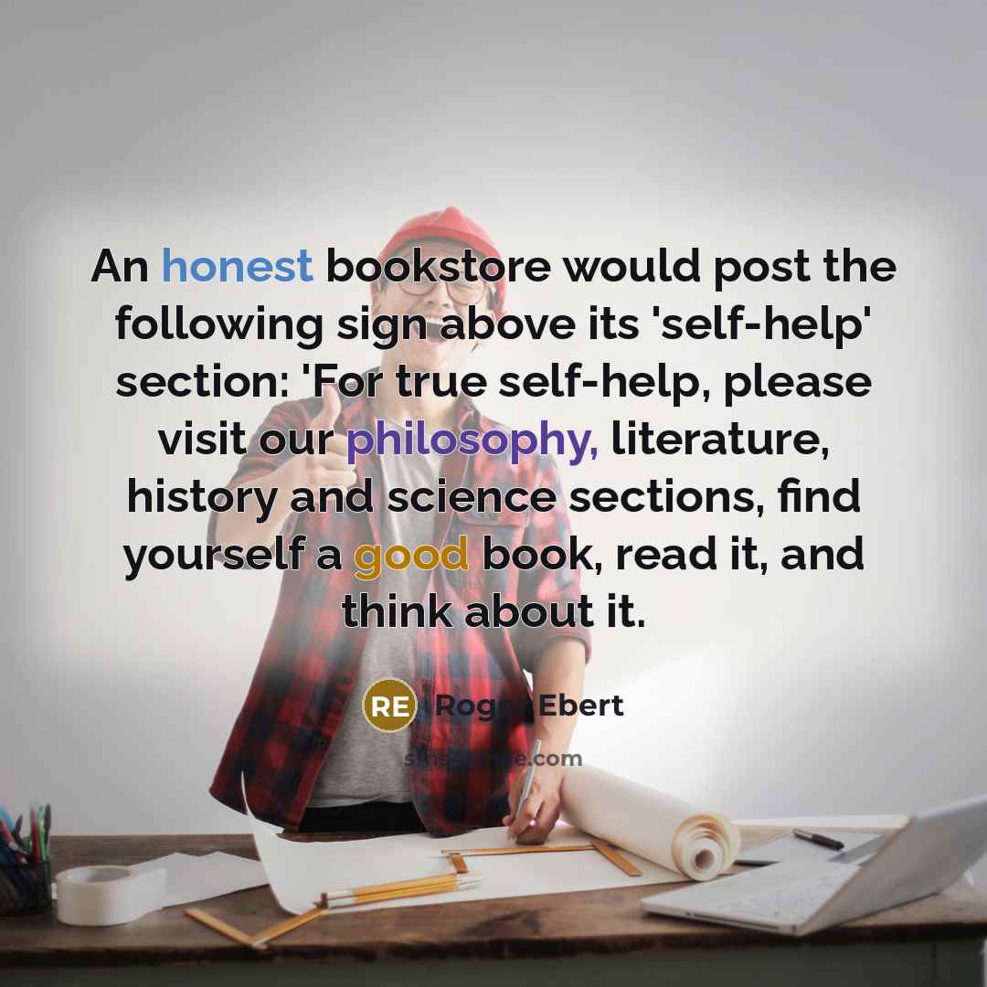 “An honest bookstore would post the following sign above its 'self-help' section: 'For true self-help, please visit our philosophy, literature, history and science sections, find yourself a good book, read it, and think about it.” quote by Roger Ebert