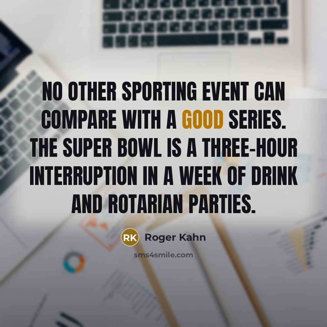 “No other sporting event can compare with a good Series. The Super Bowl is a three-hour interruption in a week of drink and Rotarian parties.” quote by Roger Kahn