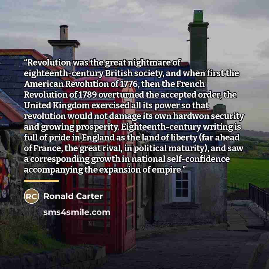“Revolution was the great nightmare of eighteenth-century British society, and when first the American Revolution of 1776, then the French Revolution of 1789 overturned the accepted order, the United Kingdom exercised all its power so that revolution would not damage its own hardwon security and…” quote by Ronald Carter