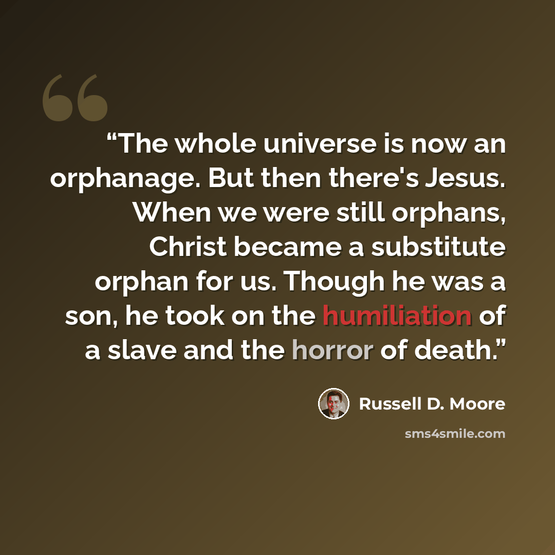 “The whole universe is now an orphanage. But then there's Jesus. When we were still orphans, Christ became a substitute orphan for us. Though he was a son, he took on the humiliation of a slave and the horror of death.” quote by Russell D. Moore