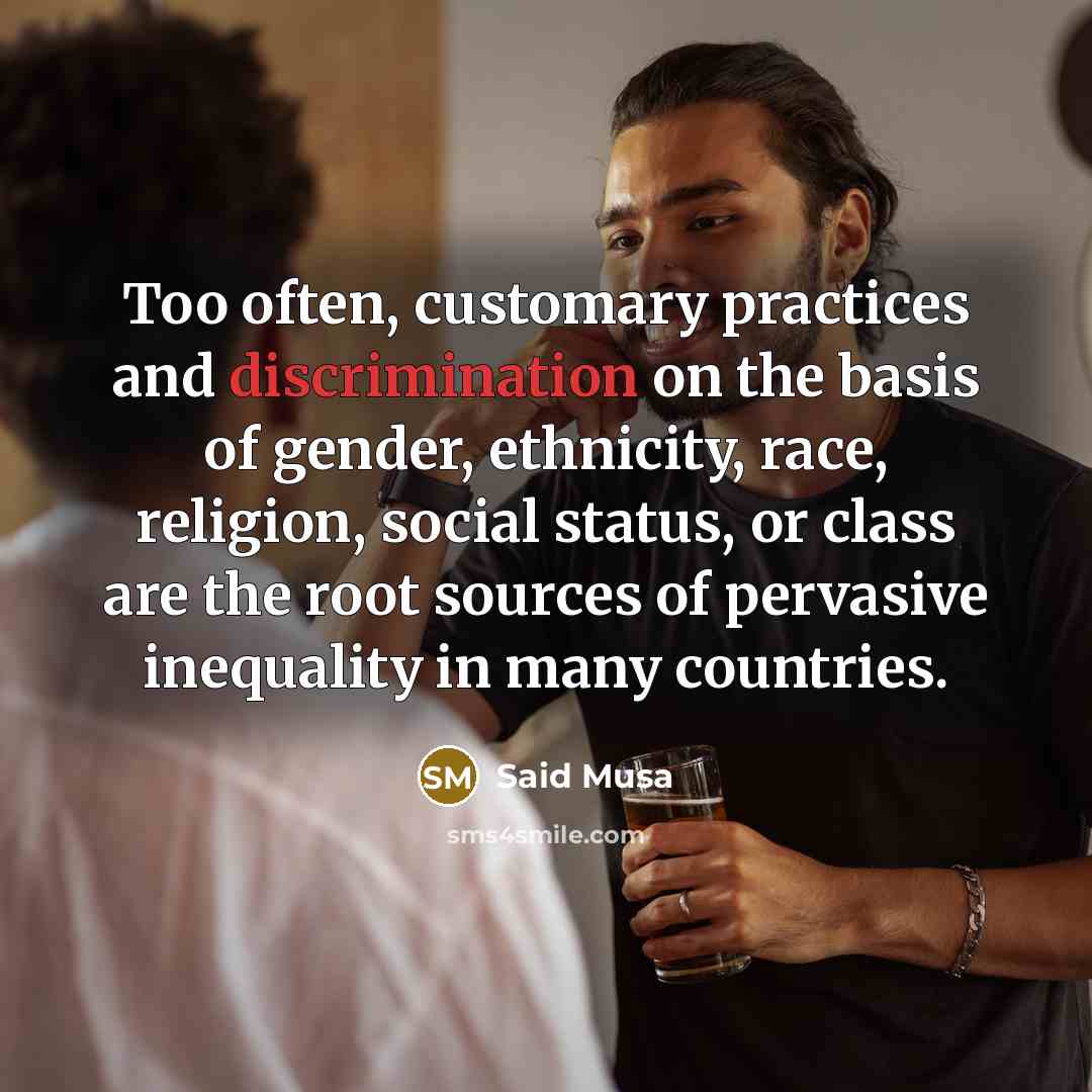 “Too often, customary practices and discrimination on the basis of gender, ethnicity, race, religion, social status, or class are the root sources of pervasive inequality in many countries.” quote by Said Musa