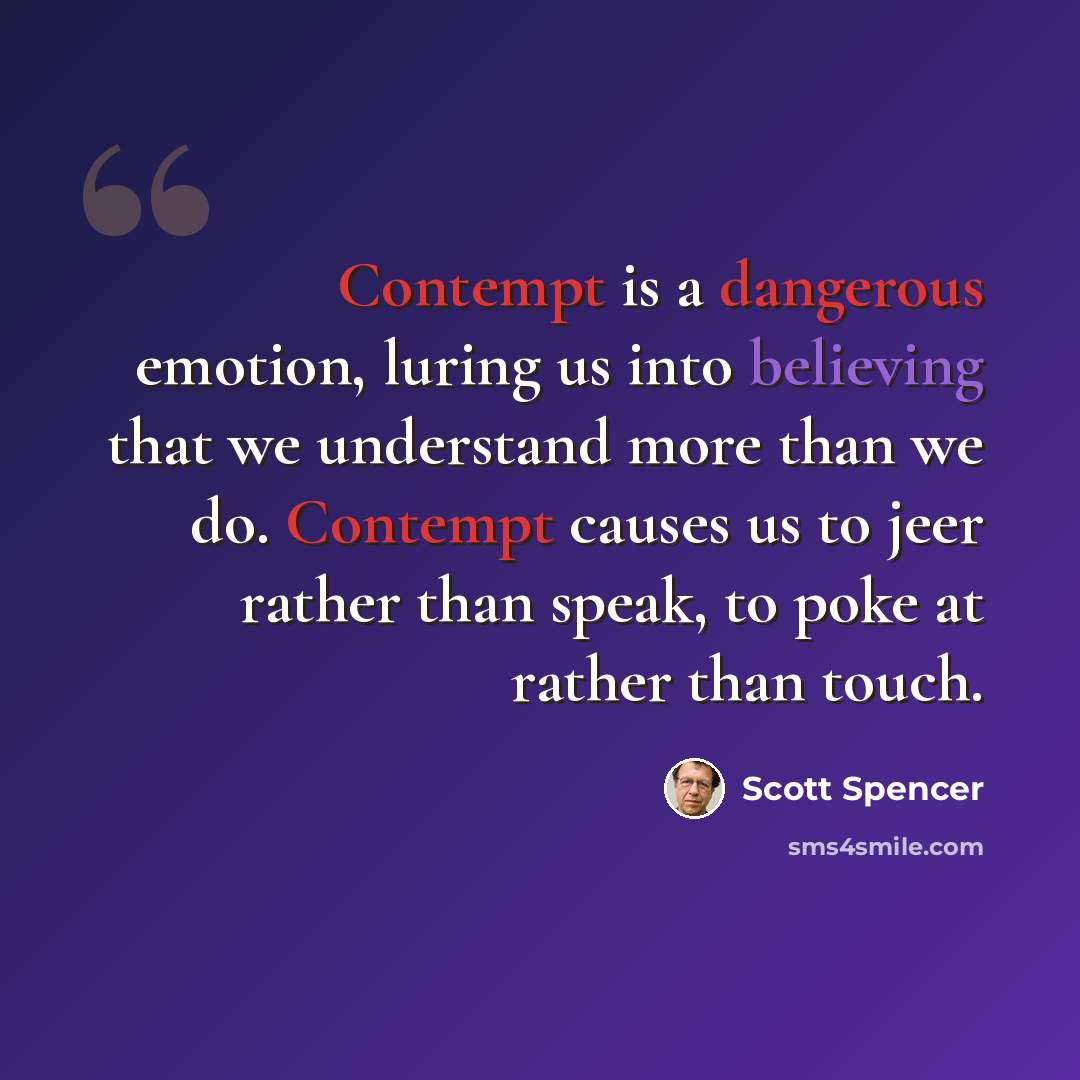 “Contempt is a dangerous emotion, luring us into believing that we understand more than we do. Contempt causes us to jeer rather than speak, to poke at rather than touch.” quote by Scott Spencer