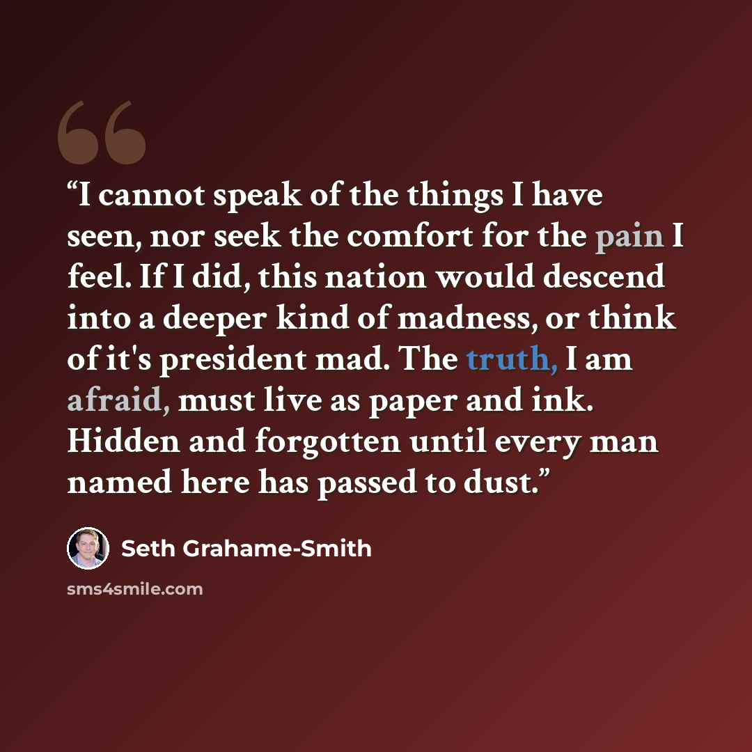 “I cannot speak of the things I have seen, nor seek the comfort for the pain I feel. If I did, this nation would descend into a deeper kind of madness, or think of it's president mad. The truth, I am afraid, must live as paper and ink. Hidden and forgotten until every man named here has passed to…” quote by Seth Grahame-Smith