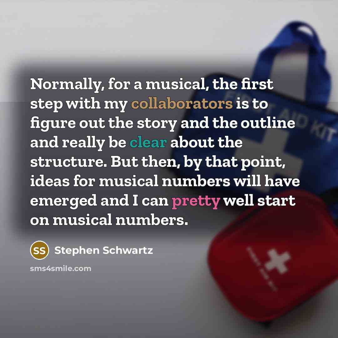 “Normally, for a musical, the first step with my collaborators is to figure out the story and the outline and really be clear about the structure. But then, by that point, ideas for musical numbers will have emerged and I can pretty well start on musical numbers.” quote by Stephen Schwartz