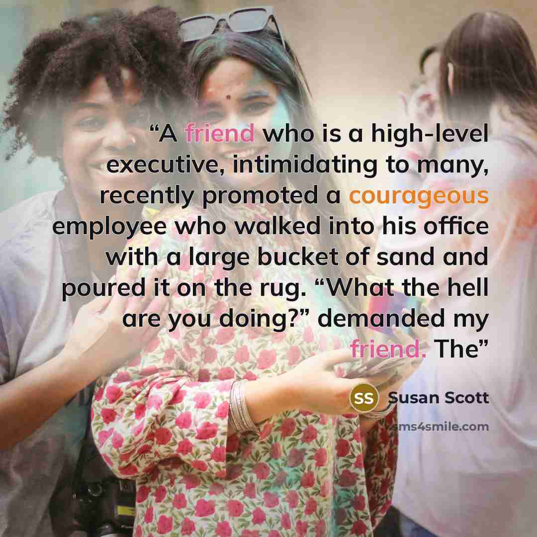 “A friend who is a high-level executive, intimidating to many, recently promoted a courageous employee who walked into his office with a large bucket of sand and poured it on the rug. “What the hell are you doing?” demanded my friend. The” quote by Susan Scott