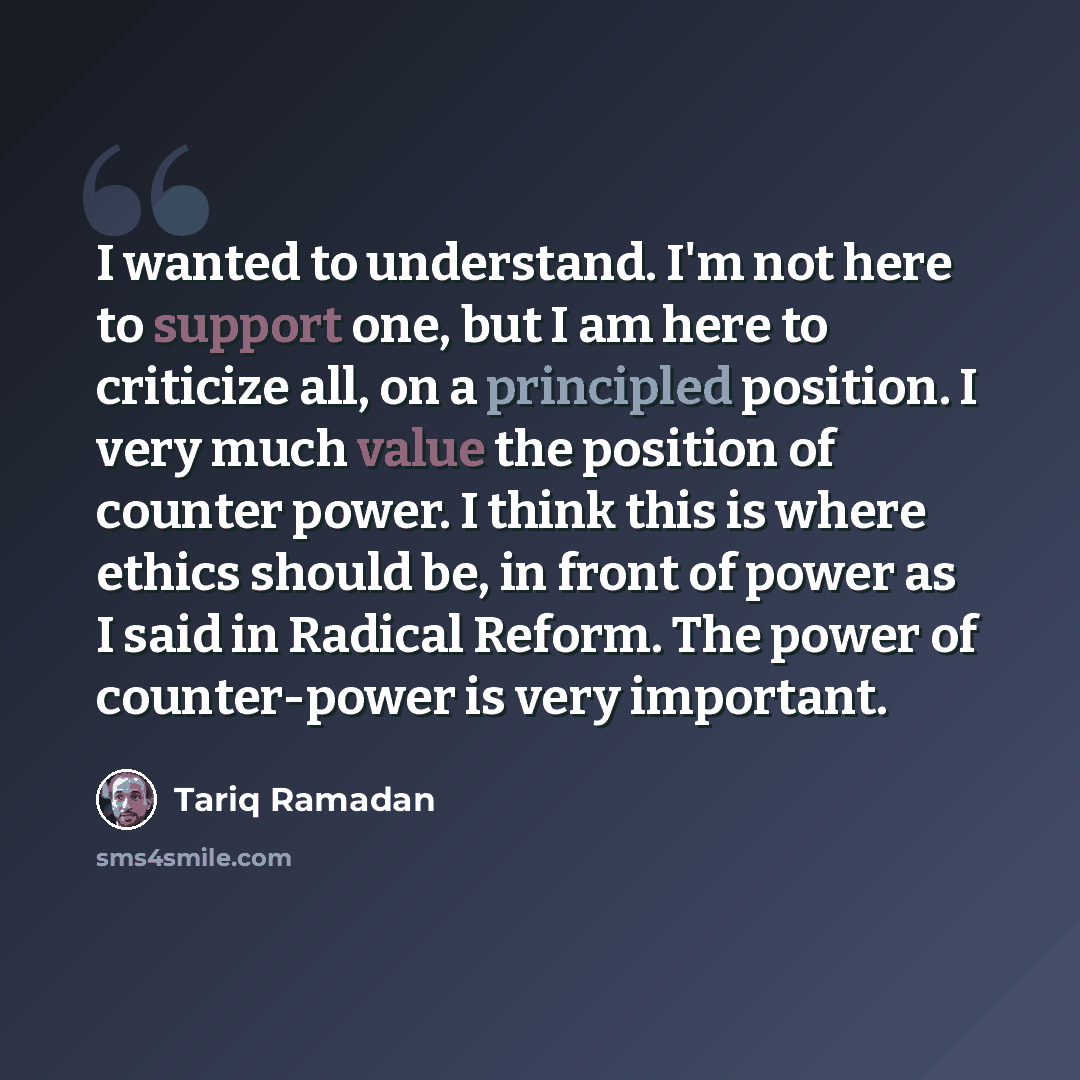“I wanted to understand. I'm not here to support one, but I am here to criticize all, on a principled position. I very much value the position of counter power. I think this is where ethics should be, in front of power as I said in Radical Reform. The power of counter-power is very important.” quote by Tariq Ramadan