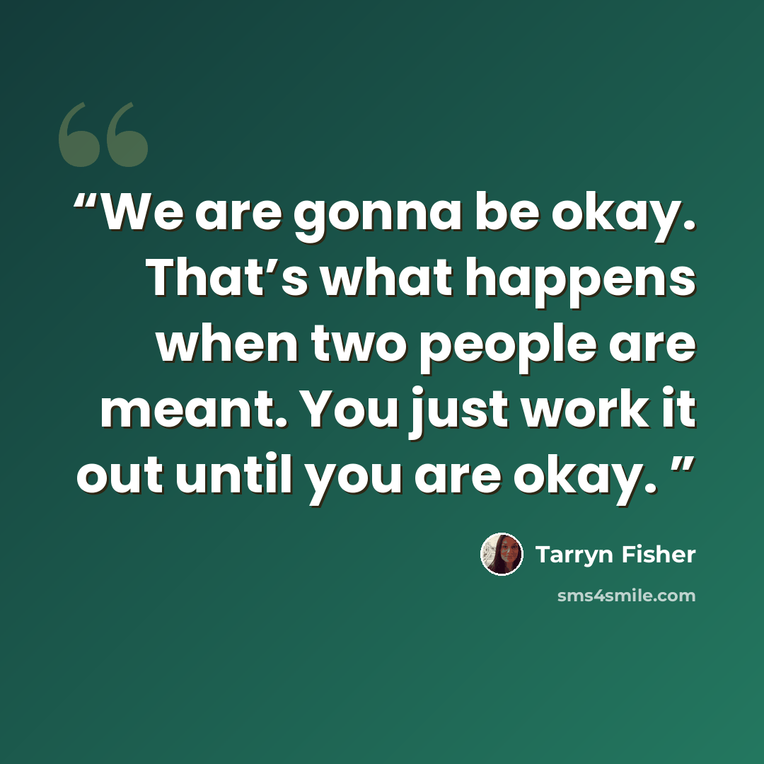 “We are gonna be okay. That’s what happens when two people are meant. You just work it out until you are okay.” quote by Tarryn Fisher